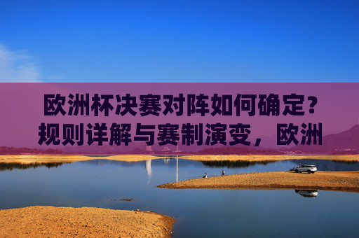欧洲杯决赛对阵如何确定?规则详解与赛制演变,欧洲杯决赛对阵规则详解与赛制演变