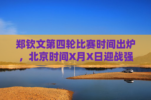 郑钦文第四轮比赛时间出炉,北京时间X月X日迎战强敌,冲击大满贯八强,郑钦文第四轮战强敌,冲击大满贯八强