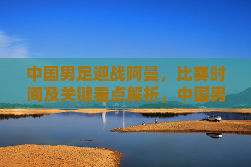 中国男足迎战阿曼,比赛时间及关键看点解析,中国男足迎战阿曼,比赛时间及关键看点