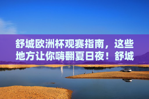 舒城欧洲杯观赛指南,这些地方让你嗨翻夏日夜!舒城欧洲杯观赛地,嗨翻夏日夜!