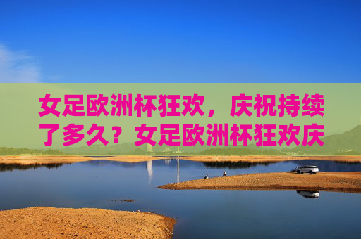 女足欧洲杯狂欢,庆祝持续了多久?女足欧洲杯狂欢庆祝持续多久?