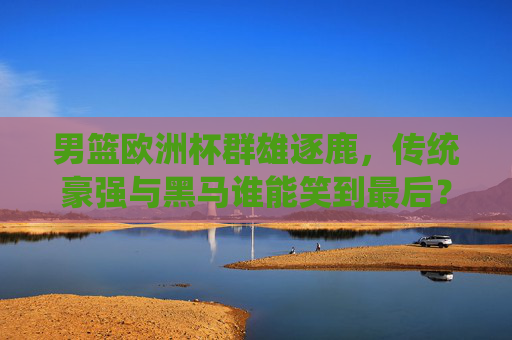 男篮欧洲杯群雄逐鹿，传统豪强与黑马谁能笑到最后？男篮欧洲杯，群雄逐鹿，传统豪强与黑马谁能笑到最后？