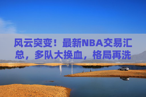 风云突变！最新NBA交易汇总，多队大换血，格局再洗牌，NBA交易风云，多队大换血，格局再洗牌