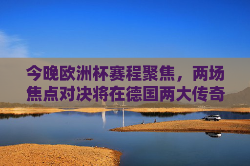 今晚欧洲杯赛程聚焦，两场焦点对决将在德国两大传奇球场上演，今晚欧洲杯，德国传奇球场双场焦点对决上演