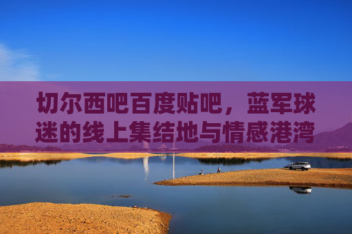 切尔西吧百度贴吧,蓝军球迷的线上集结地与情感港湾,切尔西吧,蓝军球迷的线上集结地与情感港湾