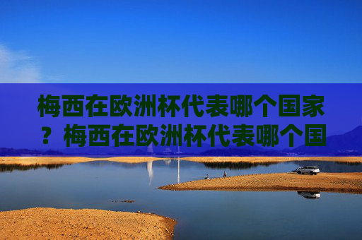 梅西在欧洲杯代表哪个国家？梅西在欧洲杯代表哪个国家？