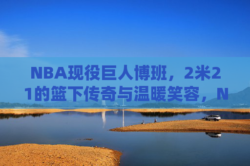 NBA现役巨人博班,2米21的篮下传奇与温暖笑容,NBA现役巨人博班,2米21篮下传奇与温暖笑容