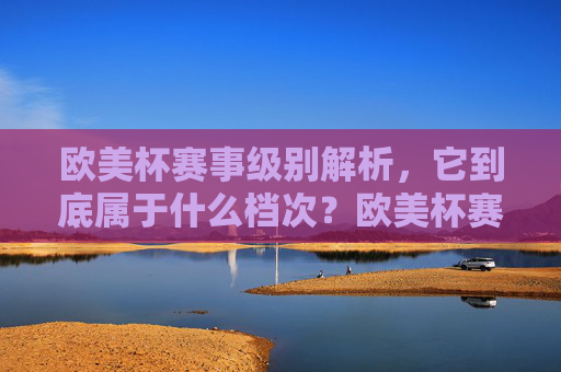 欧美杯赛事级别解析,它到底属于什么档次?欧美杯赛事级别解析,它到底属于什么档次?