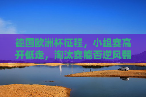 德国欧洲杯征程,小组赛高开低走,淘汰赛能否逆风翻盘?德国欧洲杯,小组高开低走,淘汰赛能否逆风翻盘?