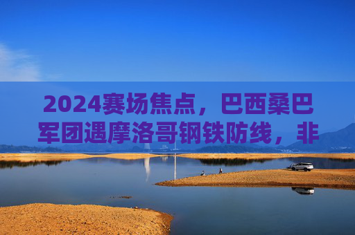 2024赛场焦点，巴西桑巴军团遇摩洛哥钢铁防线，非欧杯的精彩碰撞，2024赛场焦点，桑巴军团遇钢铁防线，非欧杯精彩对决