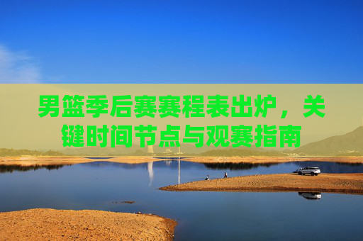 男篮季后赛赛程表出炉,关键时间节点与观赛指南