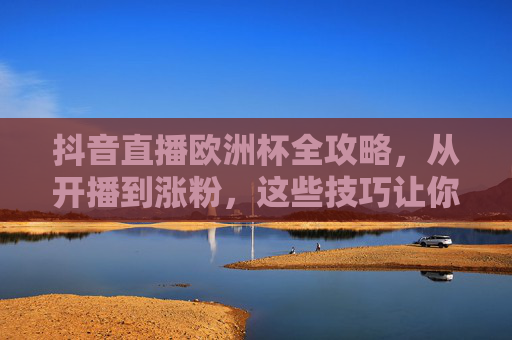 抖音直播欧洲杯全攻略，从开播到涨粉，这些技巧让你成为赛场红人！抖音直播欧洲杯全攻略，开播涨粉技巧，助你成为赛场红人！