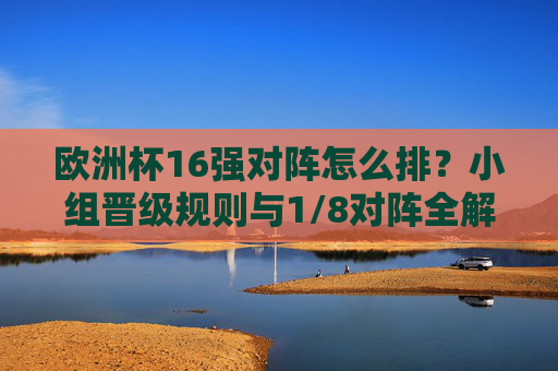 欧洲杯16强对阵怎么排？小组晋级规则与1/8对阵全解析，欧洲杯16强对阵排位、小组晋级规则与1/8决赛全解析
