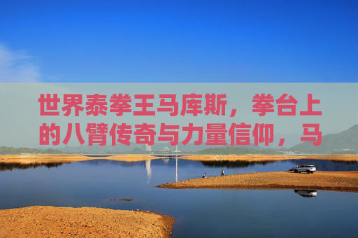 世界泰拳王马库斯,拳台上的八臂传奇与力量信仰,马库斯,八臂传奇与力量信仰