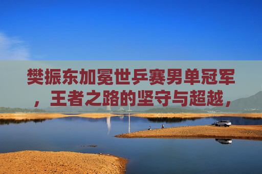 樊振东加冕世乒赛男单冠军,王者之路的坚守与超越,樊振东加冕世乒赛男单冠军,王者之路的坚守与超越