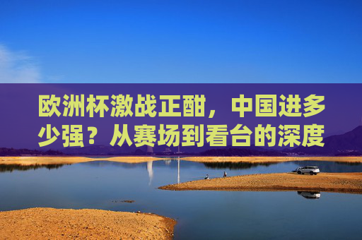 欧洲杯激战正酣，中国进多少强？从赛场到看台的深度参与，欧洲杯激战正酣，中国从赛场到看台的深度参与
