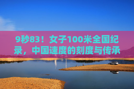 9秒83！女子100米全国纪录，中国速度的刻度与传承，9秒83！女子百米全国纪录刻度中国速度传承