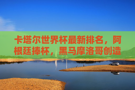 卡塔尔世界杯最新排名,阿根廷捧杯,黑马摩洛哥创造历史,足坛格局悄然生变,卡塔尔世界杯,阿根廷捧杯,摩洛哥创造历史,足坛格局悄然生变