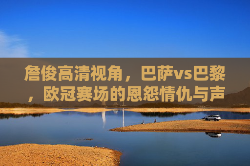詹俊高清视角，巴萨vs巴黎，欧冠赛场的恩怨情仇与声画盛宴，巴萨vs巴黎欧冠恩怨情仇，詹俊高清视角声画盛宴