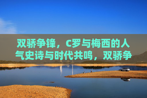 双骄争锋,C罗与梅西的人气史诗与时代共鸣,双骄争锋,C罗梅西的人气史诗与时代共鸣