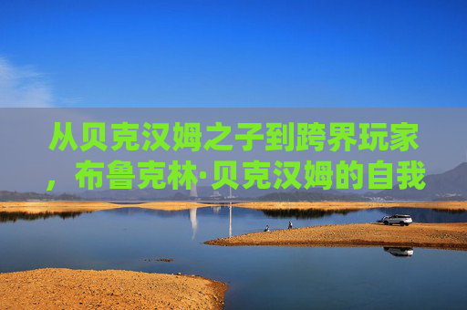 从贝克汉姆之子到跨界玩家,布鲁克林·贝克汉姆的自我突围之路,从贝克汉姆之子到跨界玩家,布鲁克林·贝克汉姆的自我突围
