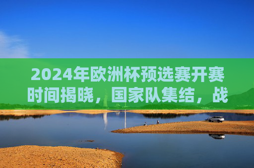 2024年欧洲杯预选赛开赛时间揭晓,国家队集结,战火重燃!2024欧洲杯预选赛开赛时间揭晓 国家队集结战火重燃