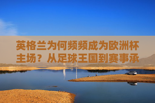 英格兰为何频频成为欧洲杯主场?从足球王国到赛事承办的硬核实力,英格兰频频承办欧洲杯,足球王国与赛事承办的硬核实力