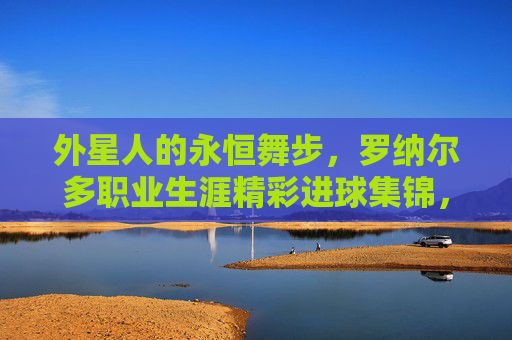 外星人的永恒舞步，罗纳尔多职业生涯精彩进球集锦，外星人的永恒舞步，罗纳尔多职业生涯精彩进球集锦