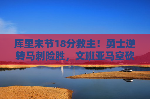 库里末节18分救主!勇士逆转马刺险胜,文班亚马空砍25+15,库里末节18分救主!勇士逆转马刺,文班亚马空砍25+15