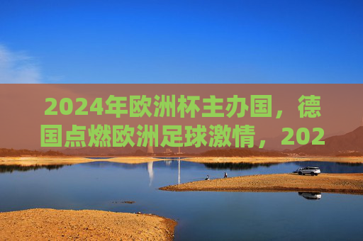 2024年欧洲杯主办国，德国点燃欧洲足球激情，2024欧洲杯，德国点燃足球激情