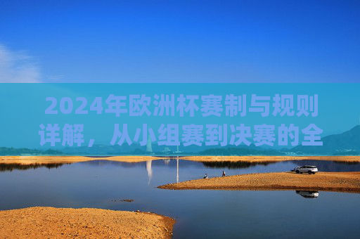 2024年欧洲杯赛制与规则详解,从小组赛到决赛的全景解析,2024年欧洲杯赛制与规则全景解析,从小组赛到决赛