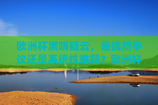 欧洲杯黑哨疑云,是偶然争议还是系统性难题?欧洲杯黑哨,偶然争议还是系统性难题?