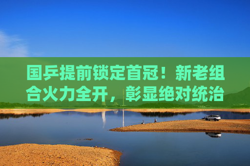 国乒提前锁定首冠！新老组合火力全开，彰显绝对统治力，国乒提前锁定首冠！新老组合火力全开彰显绝对统治力