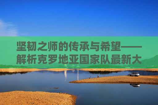 坚韧之师的传承与希望——解析克罗地亚国家队最新大名单，克罗地亚坚韧之师，最新大名单的传承与希望
