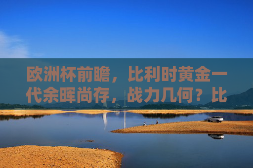欧洲杯前瞻,比利时黄金一代余晖尚存,战力几何?比利时黄金一代余晖尚存,欧洲杯战力几何?