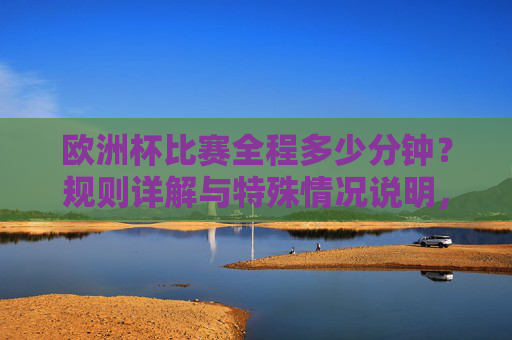 欧洲杯比赛全程多少分钟？规则详解与特殊情况说明，欧洲杯比赛时长、规则与特殊情况详解