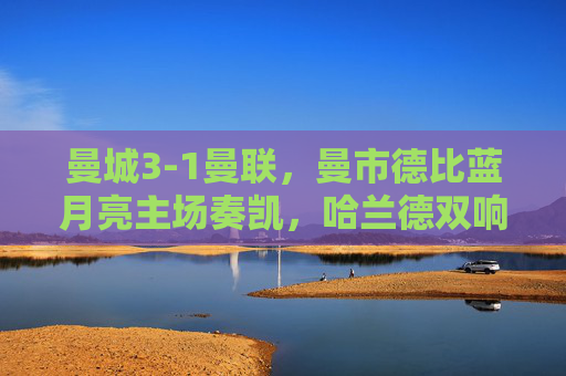 曼城3-1曼联,曼市德比蓝月亮主场奏凯,哈兰德双响奠定胜局,曼城3-1曼联胜曼市德比,哈兰德双响奠定胜局