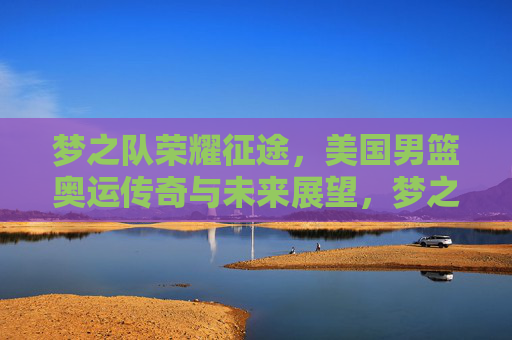 梦之队荣耀征途，美国男篮奥运传奇与未来展望，梦之队荣耀征途，奥运传奇与未来展望