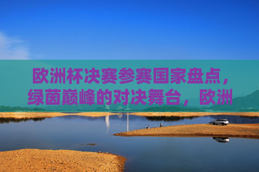 欧洲杯决赛参赛国家盘点，绿茵巅峰的对决舞台，欧洲杯决赛参赛国家盘点，绿茵巅峰对决舞台