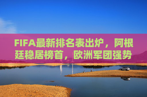 FIFA最新排名表出炉，阿根廷稳居榜首，欧洲军团强势，亚洲格局生变，FIFA最新排名，阿根廷稳居榜首，欧洲强势，亚洲格局生变