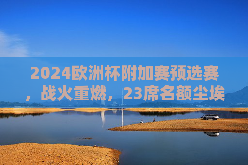 2024欧洲杯附加赛预选赛,战火重燃,23席名额尘埃落定,2024欧洲杯附加赛预选赛战火重燃 23席名额尘埃落定
