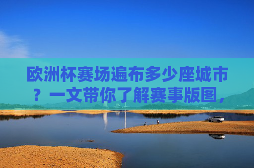 欧洲杯赛场遍布多少座城市?一文带你了解赛事版图,欧洲杯赛场城市与赛事版图