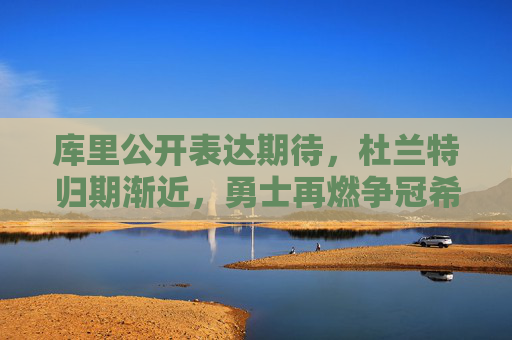 库里公开表达期待，杜兰特归期渐近，勇士再燃争冠希望，库里期待杜兰特归来 勇士再燃争冠希望