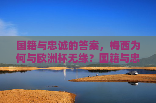 国籍与忠诚的答案,梅西为何与欧洲杯无缘?国籍与忠诚,梅西无缘欧洲杯的答案