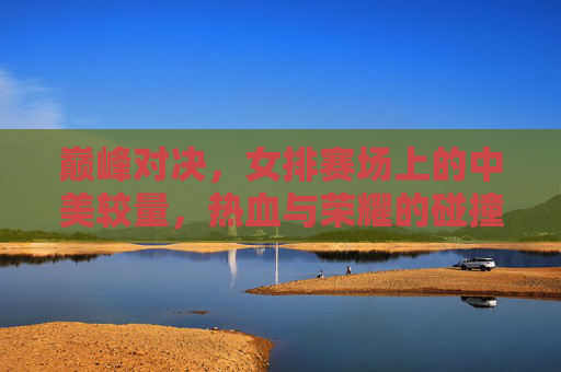 巅峰对决,女排赛场上的中美较量,热血与荣耀的碰撞,中美女排巅峰对决,热血与荣耀的碰撞