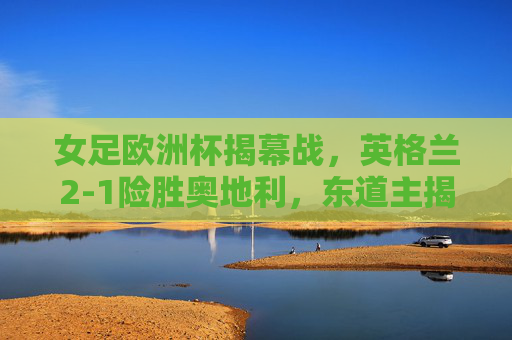 女足欧洲杯揭幕战,英格兰2-1险胜奥地利,东道主揭幕战取得开门红,女足欧洲杯揭幕战,英格兰2-1险胜奥地利 东道主开门红