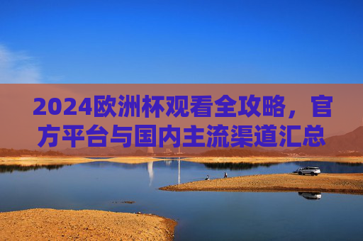 2024欧洲杯观看全攻略，官方平台与国内主流渠道汇总，2024欧洲杯观赛全攻略，官方及国内主流渠道汇总