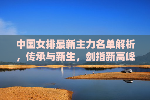 中国女排最新主力名单解析,传承与新生,剑指新高峰,中国女排传承新生,主力名单剑指新高峰