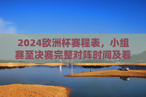 2024欧洲杯赛程表，小组赛至决赛完整对阵时间及看点解析，2024欧洲杯赛程表，小组赛至决赛完整对阵时间及看点解析