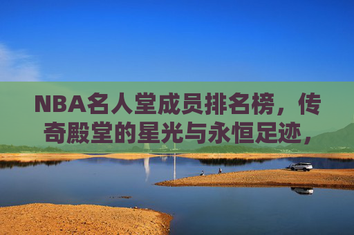 NBA名人堂成员排名榜,传奇殿堂的星光与永恒足迹,NBA名人堂成员排名榜,传奇殿堂的星光与永恒足迹